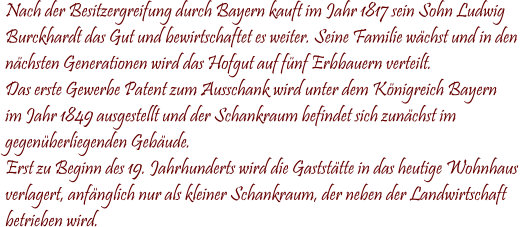 Nach der Besitzergreifung durch Bayern kauft im Jahr 1817 sein Sohn Ludwig Burckhardt das Gut und bewirtschaftet es weiter. Seine Familie wchst und in den  nchsten Generationen wird das Hofgut auf fnf Erbbauern verteilt. Das erste Gewerbe Patent zum Ausschank wird unter dem Knigreich Bayern  im Jahr 1849 ausgestellt und der Schankraum befindet sich zunchst im  gegenberliegenden Gebude. Erst zu Beginn des 19. Jahrhunderts wird die Gaststtte in das heutige Wohnhaus verlagert, anfnglich nur als kleiner Schankraum, der neben der Landwirtschaft betrieben wird.