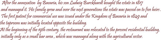 After the annexation  by Bavaria, his son Ludwig Burckhardt bought the estate in 1817  and managed it. His family grew and over the next generations the estate was passed on to five heirs .  The first patent for commercial use was issued under the Kingdom of Bavaria in 1849 and  the taproom was initially located opposite the building.  At the beginning of the 19th century, the restaurant was relocated to the present residential building,  initially only as a small bar area , which was managed along with the agricultural sector.