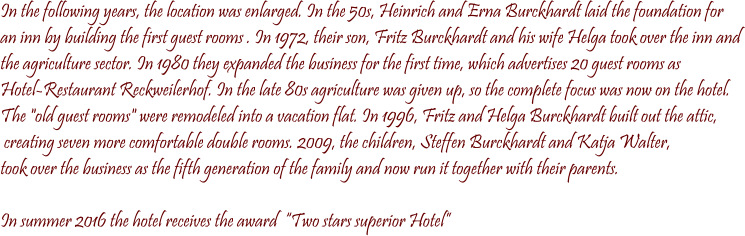 In the following years, the location was enlarged. In the 50s, Heinrich and Erna Burckhardt laid the foundation for  an inn by building the first guest rooms . In 1972, their son, Fritz Burckhardt and his wife Helga took over the inn and  the agriculture sector. In 1980 they expanded the business for the first time, which advertises 20 guest rooms as  Hotel-Restaurant Reckweilerhof. In the late 80s agriculture was given up, so the complete focus was now on the hotel.  The "old guest rooms" were remodeled into a vacation flat. In 1996, Fritz and Helga Burckhardt built out the attic,  creating seven more comfortable double rooms. 2009, the children, Steffen Burckhardt and Katja Walter,  took over the business as the fifth generation of the family and now run it together with their parents.  In summer 2016 the hotel receives the award  Two stars superior Hotel