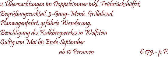  2 Übernachtungen im Doppelzimmer inkl. Frühstücksbüffet, Begrüßungscocktail, 3-Gang-Menü, Grillabend, Planwagenfahrt, geführte Wanderung, Besichtigung des Kalkbergwerkes in Wolfstein Gültig von Mai bis Ende September                                              ab 10 Personen                                   € 179,- p.P.