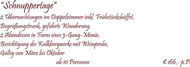  "Schnuppertage" 2 Übernachtungen im Doppelzimmer inkl. Frühstücksbüffet, Begrüßungstrunk, geführte Wanderung, 2 Abendessen in Form eines 3-Gang-Menüs, Besichtigung des Kalkbergwerks mit Weinprobe, Gültig von März bis Oktober  ab 10 Personen                                                           € 166,- p.P.