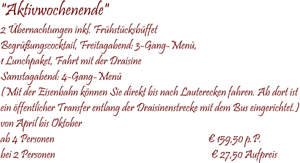  "Aktivwochenende" 2 Übernachtungen inkl. Frühstücksbüffet Begrüßungscocktail, Freitagabend: 3-Gang-Menü, 1 Lunchpaket, Fahrt mit der Draisine Samstagabend: 4-Gang-Menü (Mit der Eisenbahn können Sie direkt bis nach Lauterecken fahren. Ab dort ist  ein öffentlicher Transfer entlang der Draisinenstrecke mit dem Bus eingerichtet.) von April bis Oktober ab 4 Personen                                                                        € 159,50 p.P. bei 2 Personen                                                                         € 27,50 Aufpreis