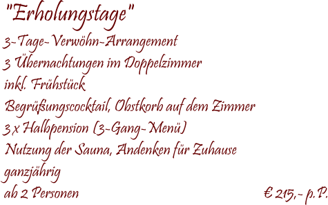  "Erholungstage" 3-Tage-Verwöhn-Arrangement 3 Übernachtungen im Doppelzimmer inkl. Frühstück Begrüßungscocktail, Obstkorb auf dem Zimmer 3 x Halbpension (3-Gang-Menü) Nutzung der Sauna, Andenken für Zuhause ganzjährig ab 2 Personen                                                              € 215,- p.P.