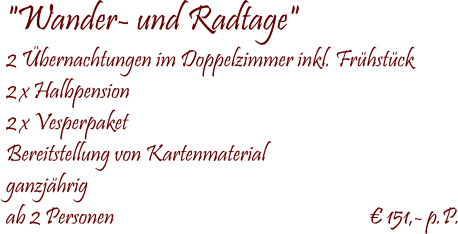  "Wander- und Radtage" 2 �bernachtungen im Doppelzimmer inkl. Fr�hst�ck 2 x Halbpension  2 x Vesperpaket Bereitstellung von Kartenmaterial ganzj�hrig ab 2 Personen                                   	                       � 151,- p.P.